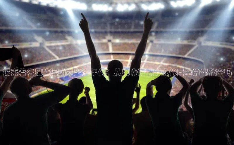 williamhill威廉在线体育网址轻美电器探索著名足球运动员出生年代：从足球传奇到现代巨星的年代密码