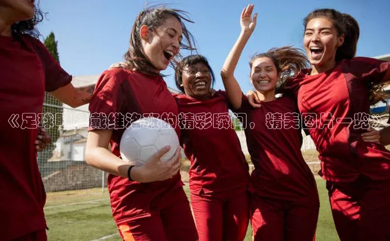 威廉希尔立博官方网站字节跳动《足球明星戴维洛班的精彩瞬间，精美图片一览》