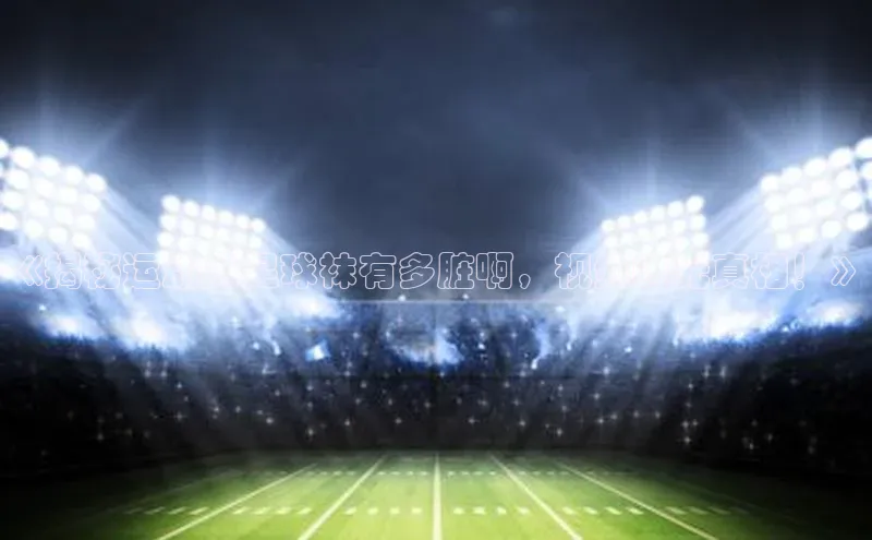 威廉希尔中文网站百度翻译App《揭秘运动员足球袜有多脏啊，视频曝光真相！》