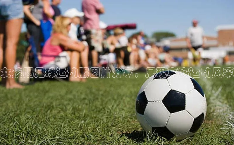 WilliamHill官方网站百度网盘企业版女孩踢足球运动服图片分享，展现真实运动风采