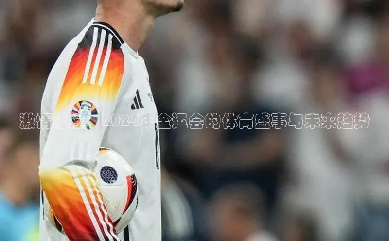 威廉williamhill注册平台皮阿诺激情碰撞：2024年全运会的体育盛事与未来趋势