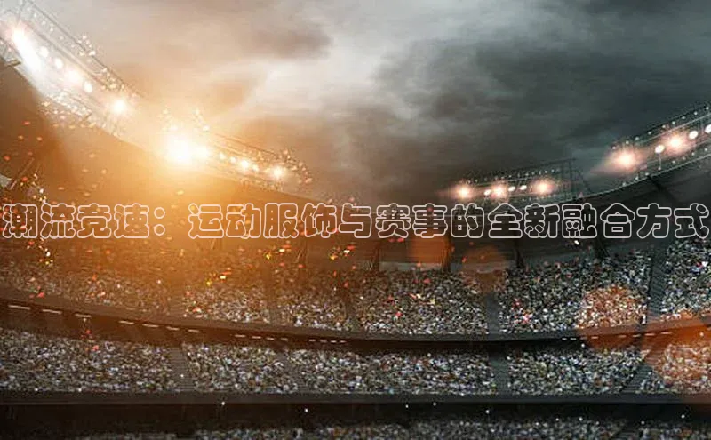 潮流竞速：运动服饰与赛事的全新融合方式