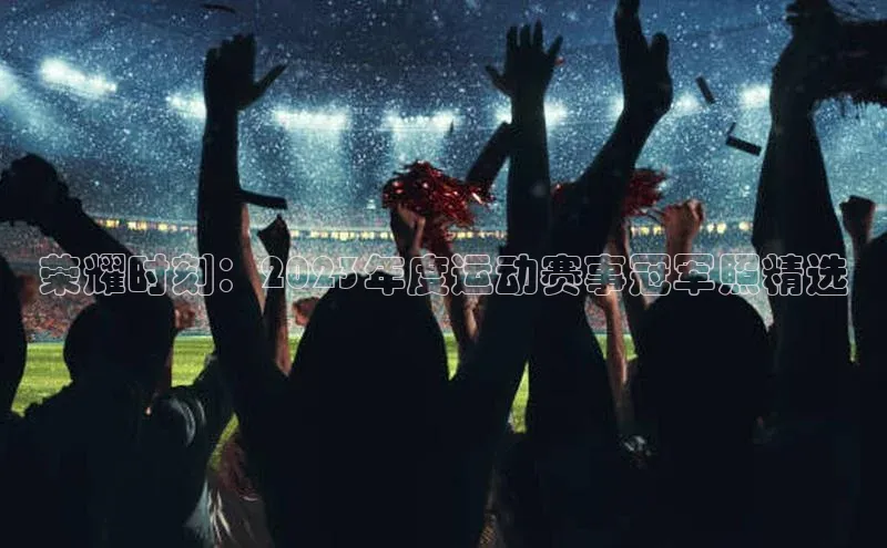 荣耀时刻：2023年度运动赛事冠军照精选