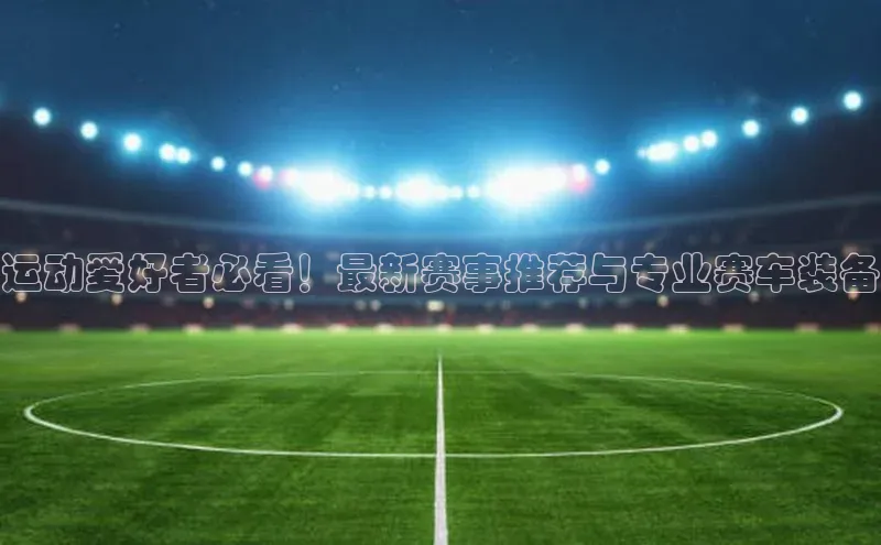 运动爱好者必看！最新赛事推荐与专业赛车装备